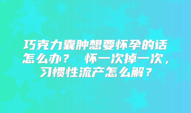 巧克力囊肿想要怀孕的话怎么办？ 怀一次掉一次，习惯性流产怎么解？