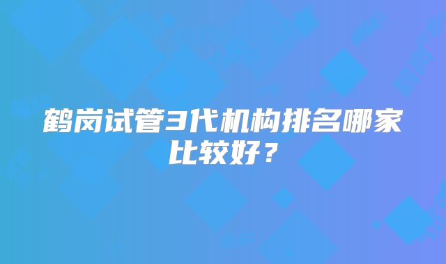 鹤岗试管3代机构排名哪家比较好？