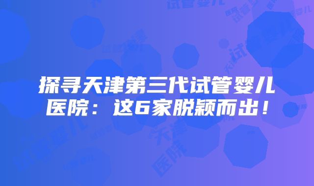 探寻天津第三代试管婴儿医院：这6家脱颖而出！