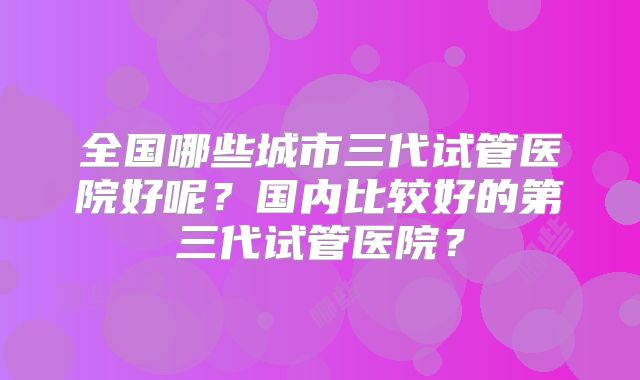 全国哪些城市三代试管医院好呢？国内比较好的第三代试管医院？