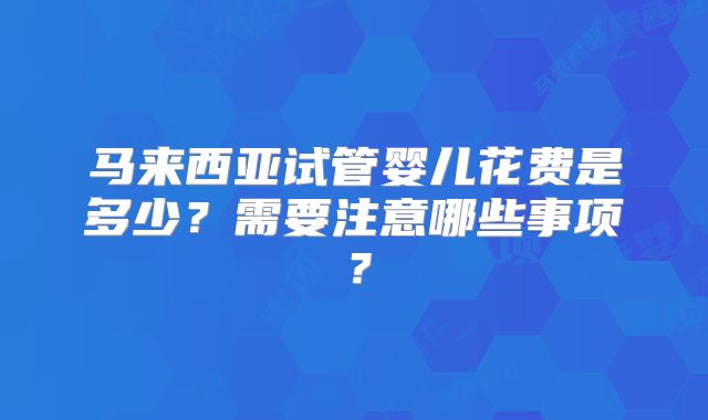 马来西亚试管婴儿花费是多少？需要注意哪些事项？