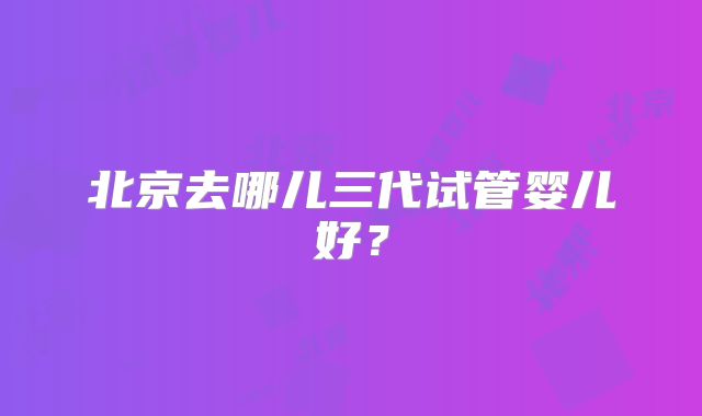 北京去哪儿三代试管婴儿好？