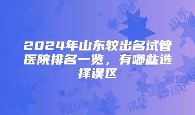 2024年山东较出名试管医院排名一览，有哪些选择误区