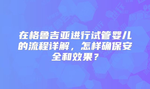 在格鲁吉亚进行试管婴儿的流程详解，怎样确保安全和效果？
