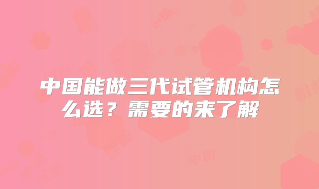 中国能做三代试管机构怎么选？需要的来了解