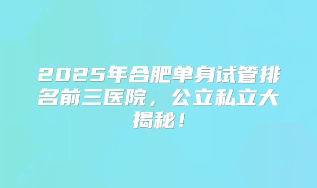 2025年合肥单身试管排名前三医院,公立私立大揭秘!