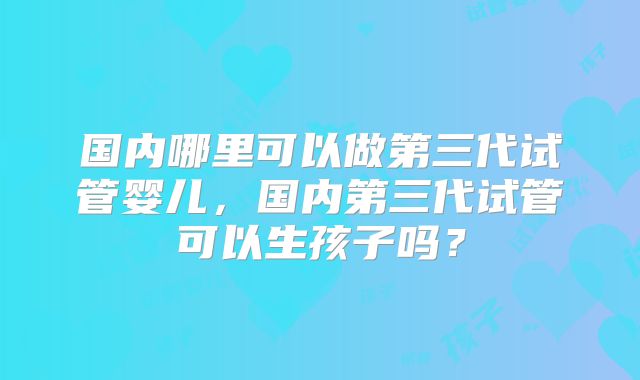 国内哪里可以做第三代试管婴儿,国内第三代试管可以生孩子吗?
