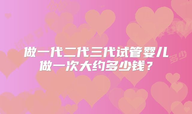 做一代二代三代试管婴儿做一次大约多少钱?