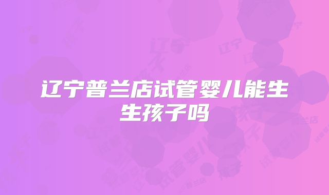 辽宁普兰店试管婴儿能生生孩子吗