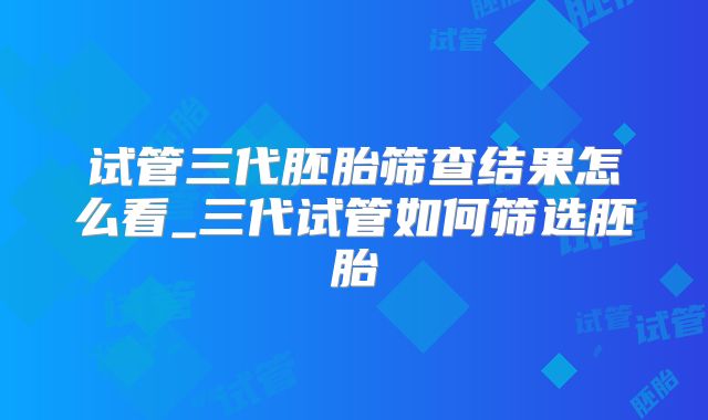 试管三代胚胎筛查结果怎么看_三代试管如何筛选胚胎