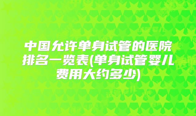 中国允许单身试管的医院排名一览表(单身试管婴儿费用大约多少)