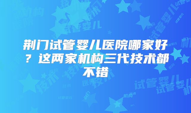 荆门试管婴儿医院哪家好？这两家机构三代技术都不错