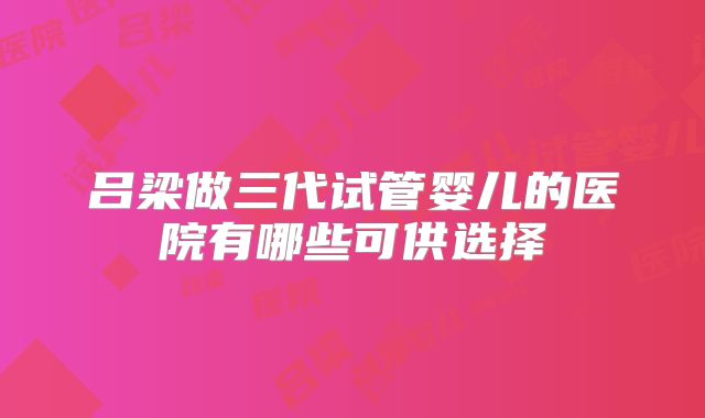 吕梁做三代试管婴儿的医院有哪些可供选择