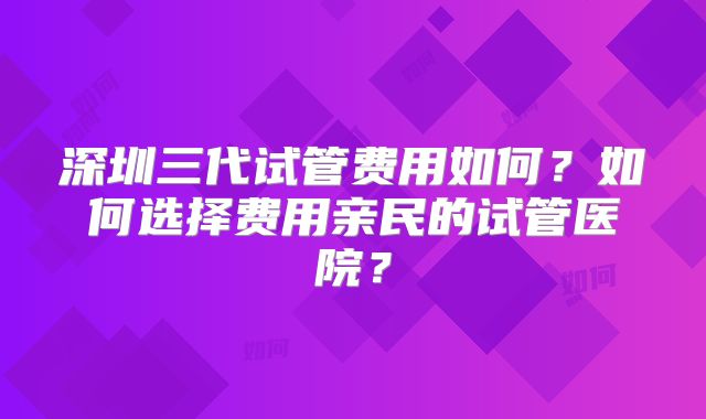 深圳三代试管费用如何？如何选择费用亲民的试管医院？