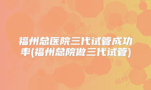 福州总医院三代试管成功率(福州总院做三代试管)