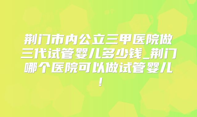 荆门市内公立三甲医院做三代试管婴儿多少钱_荆门哪个医院可以做试管婴儿！