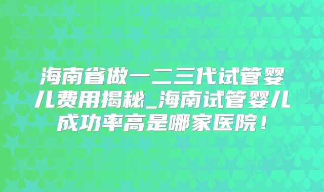 海南省做一二三代试管婴儿费用揭秘_海南试管婴儿成功率高是哪家医院!