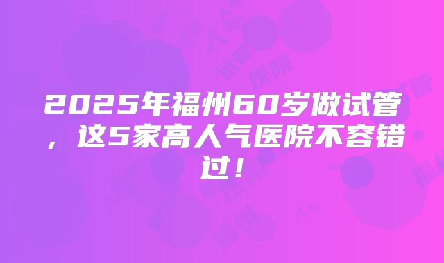 2025年福州60岁做试管，这5家高人气医院不容错过！