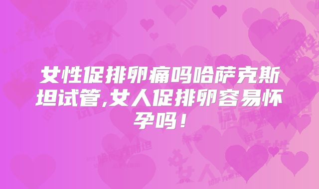女性促排卵痛吗哈萨克斯坦试管,女人促排卵容易怀孕吗!
