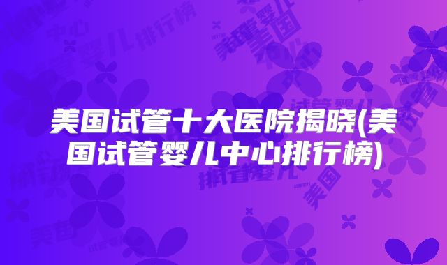 美国试管十大医院揭晓(美国试管婴儿中心排行榜)
