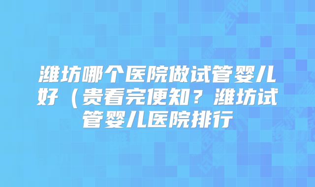 潍坊哪个医院做试管婴儿好（贵看完便知？潍坊试管婴儿医院排行