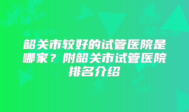 韶关市较好的试管医院是哪家？附韶关市试管医院排名介绍