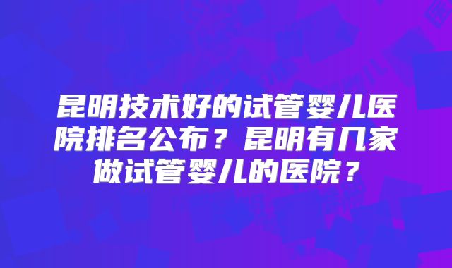 昆明技术好的试管婴儿医院排名公布?昆明有几家做试管婴儿的医院?