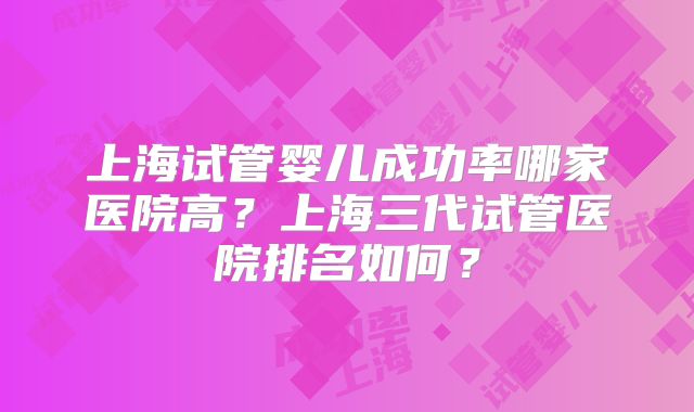 上海试管婴儿成功率哪家医院高？上海三代试管医院排名如何？