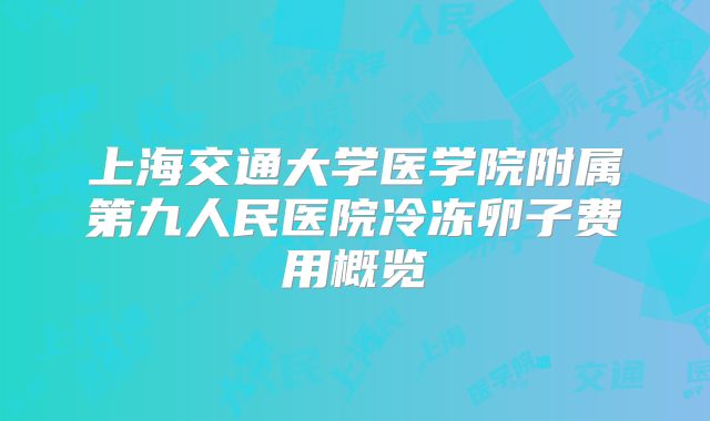 上海交通大学医学院附属第九人民医院冷冻卵子费用概览