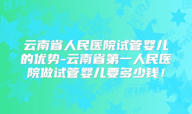 云南省人民医院试管婴儿的优势-云南省第一人民医院做试管婴儿要多少钱！