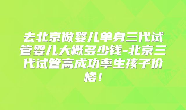 去北京做婴儿单身三代试管婴儿大概多少钱-北京三代试管高成功率生孩子价格！