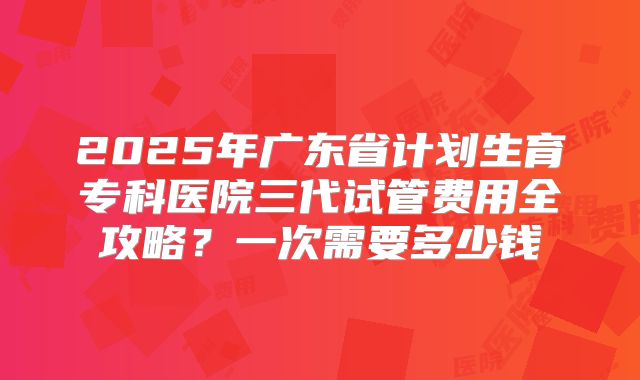 2025年广东省计划生育专科医院三代试管费用全攻略？一次需要多少钱