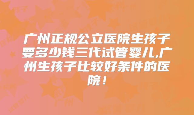 广州正规公立医院生孩子要多少钱三代试管婴儿,广州生孩子比较好条件的医院！