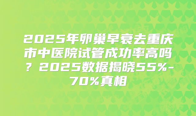 2025年卵巢早衰去重庆市中医院试管成功率高吗？2025数据揭晓55%-70%真相