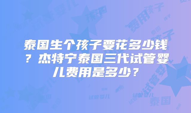 泰国生个孩子要花多少钱?杰特宁泰国三代试管婴儿费用是多少?