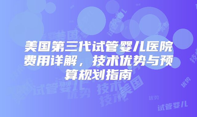 美国第三代试管婴儿医院费用详解，技术优势与预算规划指南