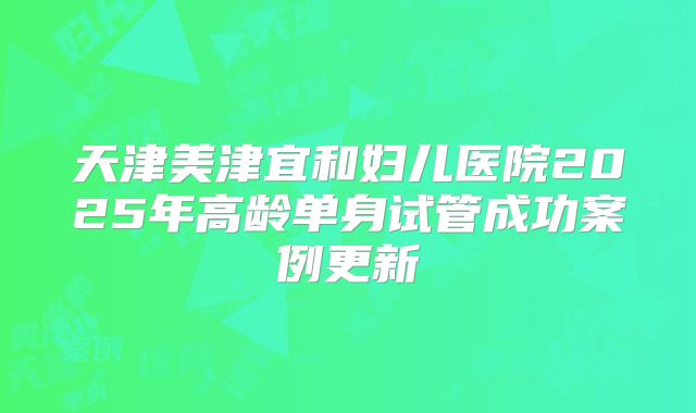 天津美津宜和妇儿医院2025年高龄单身试管成功案例更新