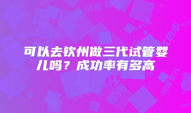 可以去钦州做三代试管婴儿吗？成功率有多高
