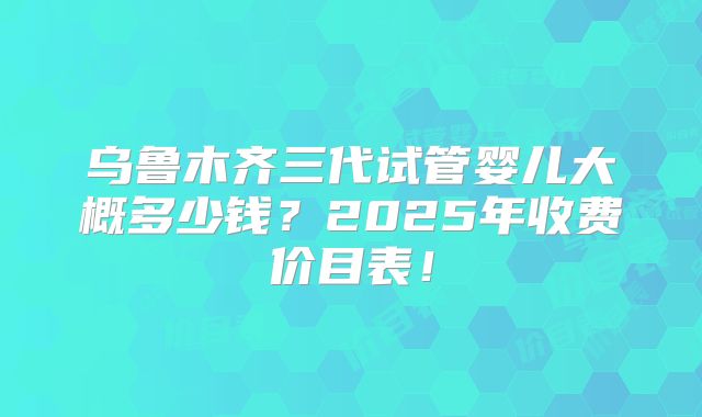 乌鲁木齐三代试管婴儿大概多少钱？2025年收费价目表！