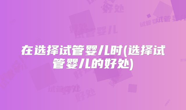 在选择试管婴儿时(选择试管婴儿的好处)