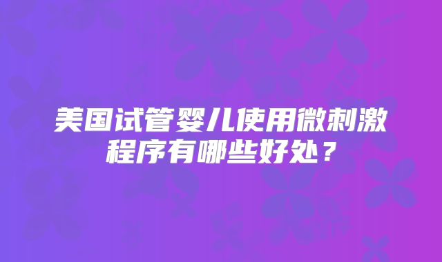 美国试管婴儿使用微刺激程序有哪些好处？