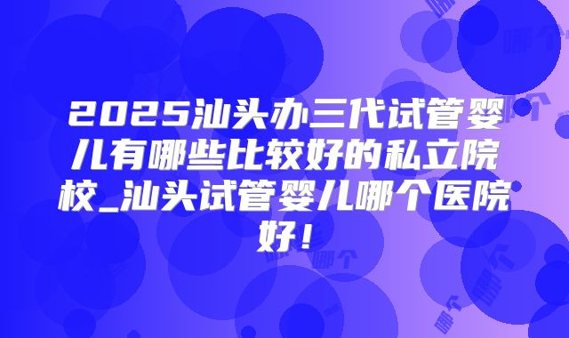 2025汕头办三代试管婴儿有哪些比较好的私立院校_汕头试管婴儿哪个医院好！