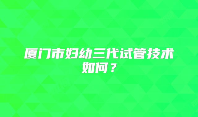 厦门市妇幼三代试管技术如何?