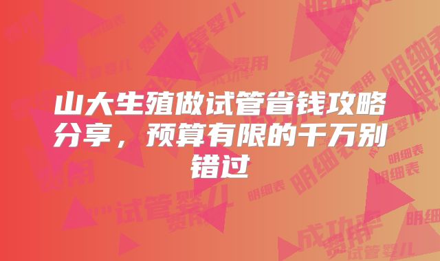 山大生殖做试管省钱攻略分享，预算有限的千万别错过