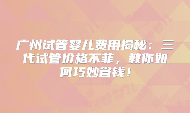 广州试管婴儿费用揭秘：三代试管价格不菲，教你如何巧妙省钱！