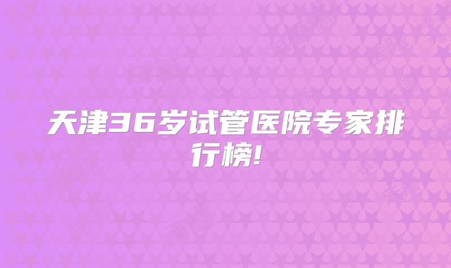 天津36岁试管医院专家排行榜!