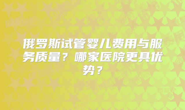 俄罗斯试管婴儿费用与服务质量？哪家医院更具优势？