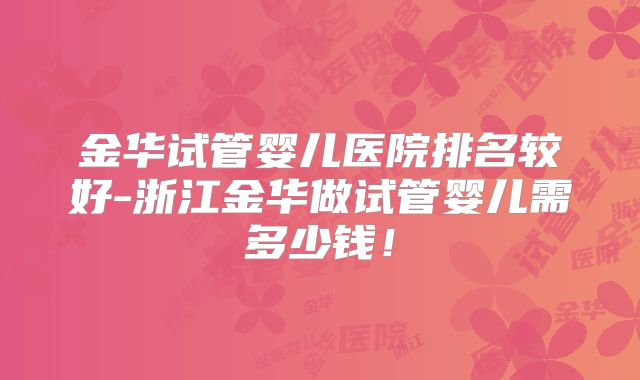 金华试管婴儿医院排名较好-浙江金华做试管婴儿需多少钱！