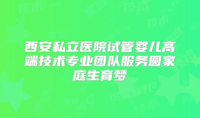 西安私立医院试管婴儿高端技术专业团队服务圆家庭生育梦