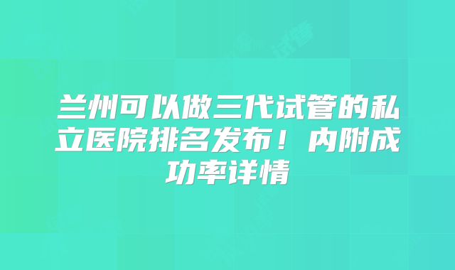 兰州可以做三代试管的私立医院排名发布!内附成功率详情